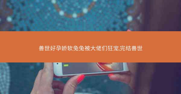 兽世好孕娇软兔兔被大佬们狂宠,完结兽世 兽世好孕娇软兔兔被大佬们狂宠,完结兽世