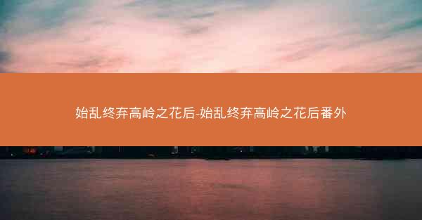 始乱终弃高岭之花后-始乱终弃高岭之花后番外