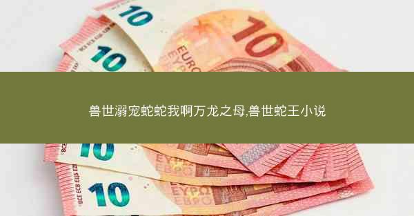 兽世溺宠蛇蛇我啊万龙之母,兽世蛇王小说
