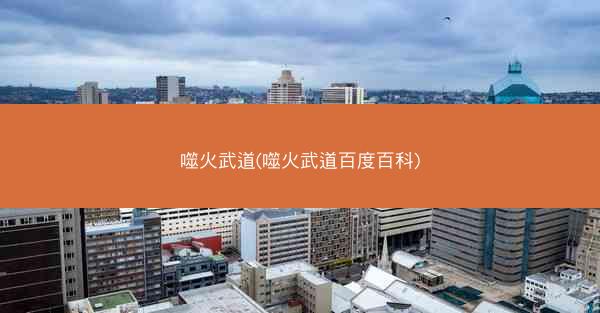 噬火武道(噬火武道百度百科) 噬火武道(噬火武道百度百科)