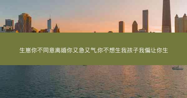 生崽你不同意离婚你又急又气,你不想生我孩子我偏让你生