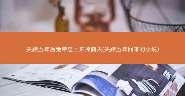 失踪五年后她带崽回来撩前夫(失踪五年回来的小说)
