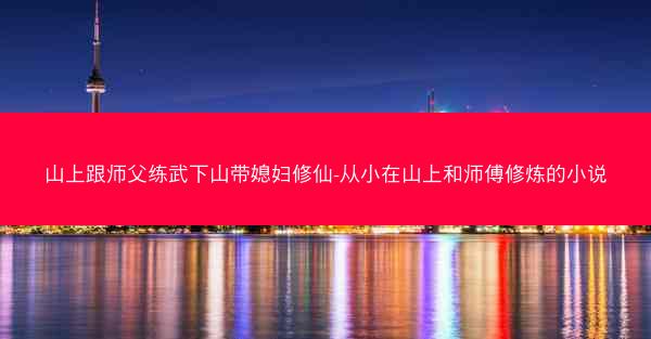山上跟师父练武下山带媳妇修仙-从小在山上和师傅修炼的小说