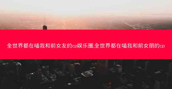 全世界都在嗑我和前女友的cp娱乐圈,全世界都在嗑我和前女朋的cp