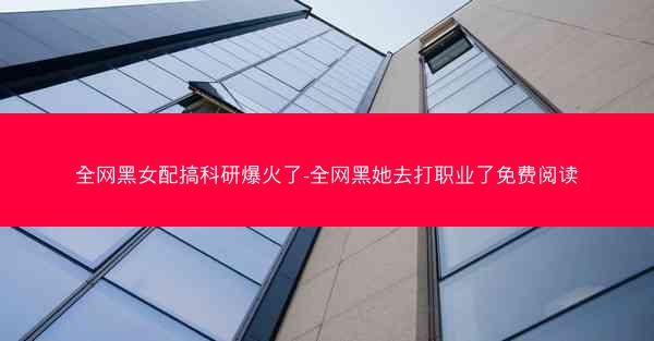 全网黑女配搞科研爆火了-全网黑她去打职业了免费阅读