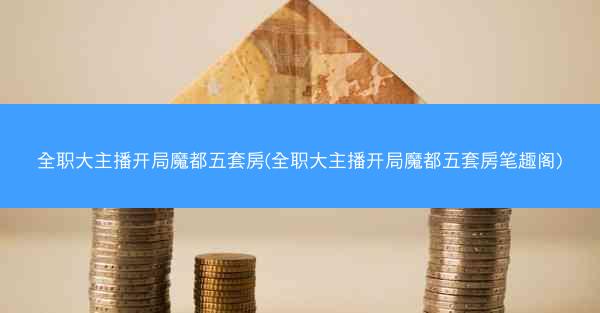 全职大主播开局魔都五套房(全职大主播开局魔都五套房笔趣阁)