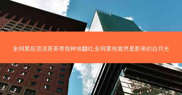 全网黑后顶流哥哥带我种地翻红;全网黑他竟然是影帝的白月光