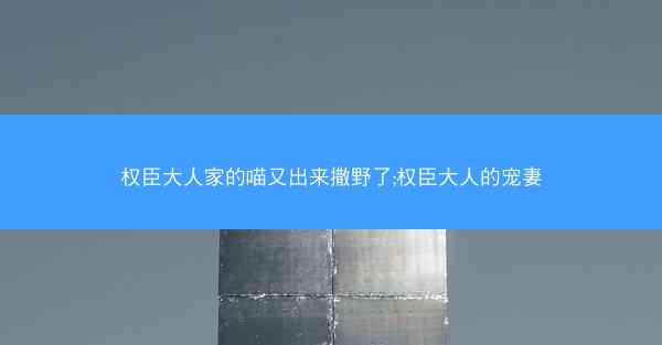 权臣大人家的喵又出来撒野了;权臣大人的宠妻 权臣大人家的喵又出来撒野了;权臣大人的宠妻